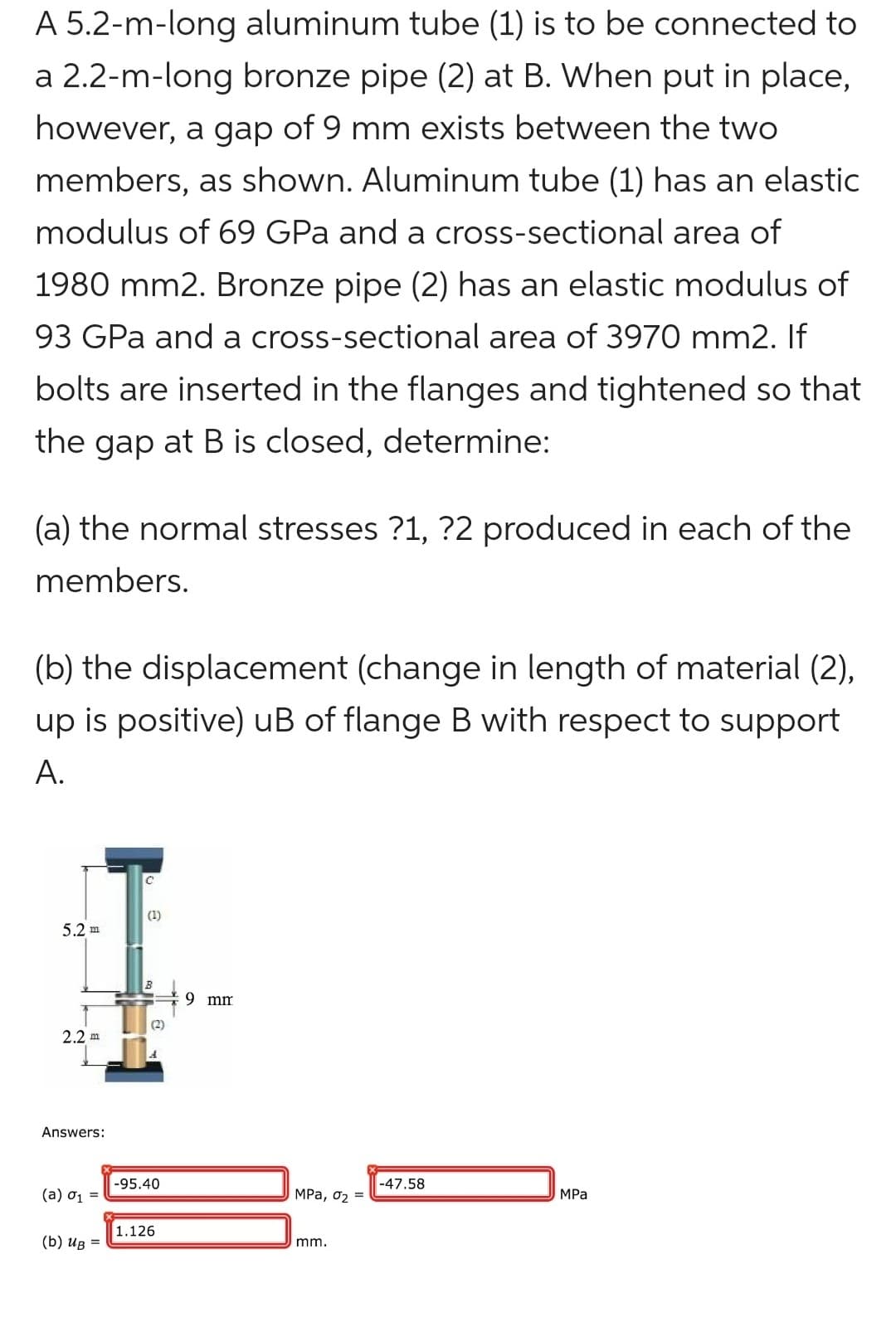 A 5.2-m-long aluminum tube (1) is to be connected to
a 2.2-m-long bronze pipe (2) at B. When put in place,
however, a gap of 9 mm exists between the two
members, as shown. Aluminum tube (1) has an elastic
modulus of 69 GPa and a cross-sectional area of
1980 mm2. Bronze pipe (2) has an elastic modulus of
93 GPa and a cross-sectional area of 3970 mm2. If
bolts are inserted in the flanges and tightened so that
the gap at B is closed, determine:
(a) the normal stresses ?1, ?2 produced in each of the
members.
(b) the displacement (change in length of material (2),
up is positive) uB of flange B with respect to support
A.
5.2 m
2.2 m
Answers:
(a) 0₁ =
(b) Ug =
C
(1)
B
(2)
-95.40
1.126
9 mm
MPa, 0₂ =
mm.
-47.58
MPa