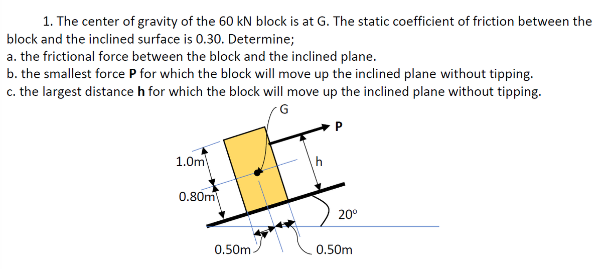 1. The center of gravity of the 60 kN block is at G. The static coefficient of friction between the
block and the inclined surface is 0.30. Determine;
a. the frictional force between the block and the inclined plane.
b. the smallest force P for which the block will move up the inclined plane without tipping.
c. the largest distance h for which the block will move up the inclined plane without tipping.
G
P
1.0m
0.80m
20°
0.50m
0.50m
