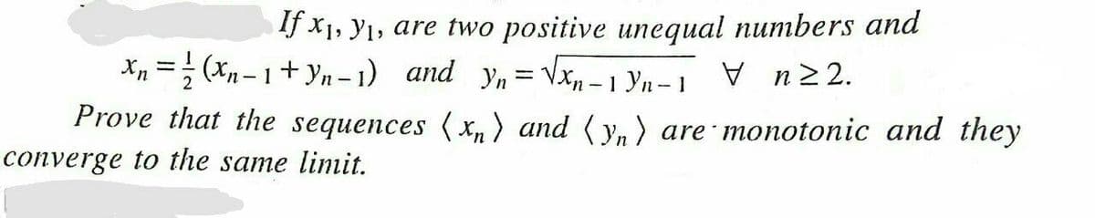 If x1, y1, are two positive unequal numbers and
Xp =; (xn – 1+ yn – 1) and yn= Vxn – 1 Yn– 1
V n22.
Prove that the sequences ( xn) and ( y, ) are monotonic and they
converge to the same limit.

