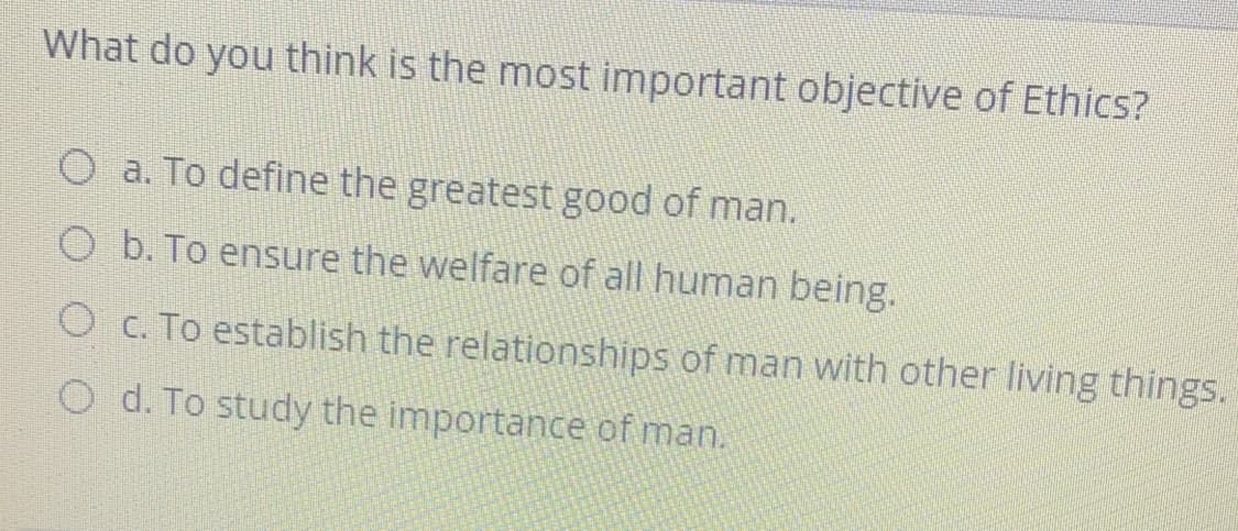 What do you think is the most important objective of Ethics?
O a. To define the greatest good of man.
O b. To ensure the welfare of all human being.
O c. To establish the relationships of man with other living things.
O d. To study the importance of man.
