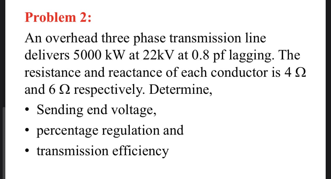 Problem 2:
An overhead three phase transmission line
delivers 5000 kW at 22kV at 0.8 pf lagging. The
resistance and reactance of each conductor is 4 2
and 6 Q respectively. Determine,
• Sending end voltage,
percentage regulation and
• transmission efficiency
