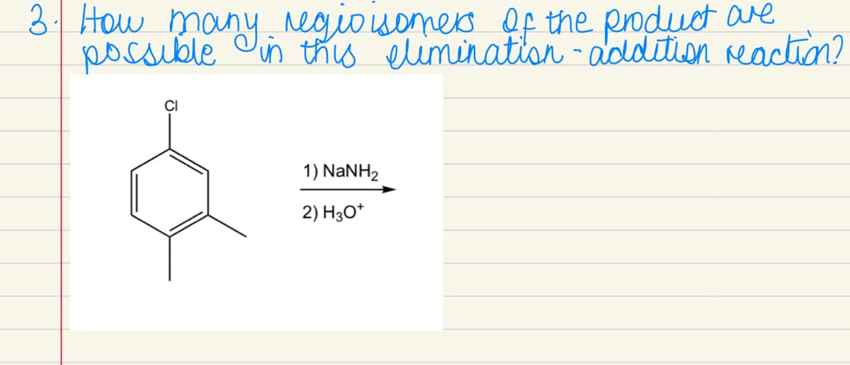 3. How many regio isomers of the product are
possible in this elimination-addition reaction?
CI
1) NaNH2
2) H3O+