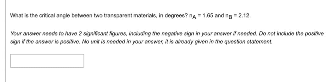 What is the critical angle between two transparent materials, in degrees? nA = 1.65 and ng = 2.12.
Your answer needs to have 2 significant figures, including the negative sign in your answer if needed. Do not include the positive
sign if the answer is positive. No unit is needed in your answer, it is already given in the question statement.
