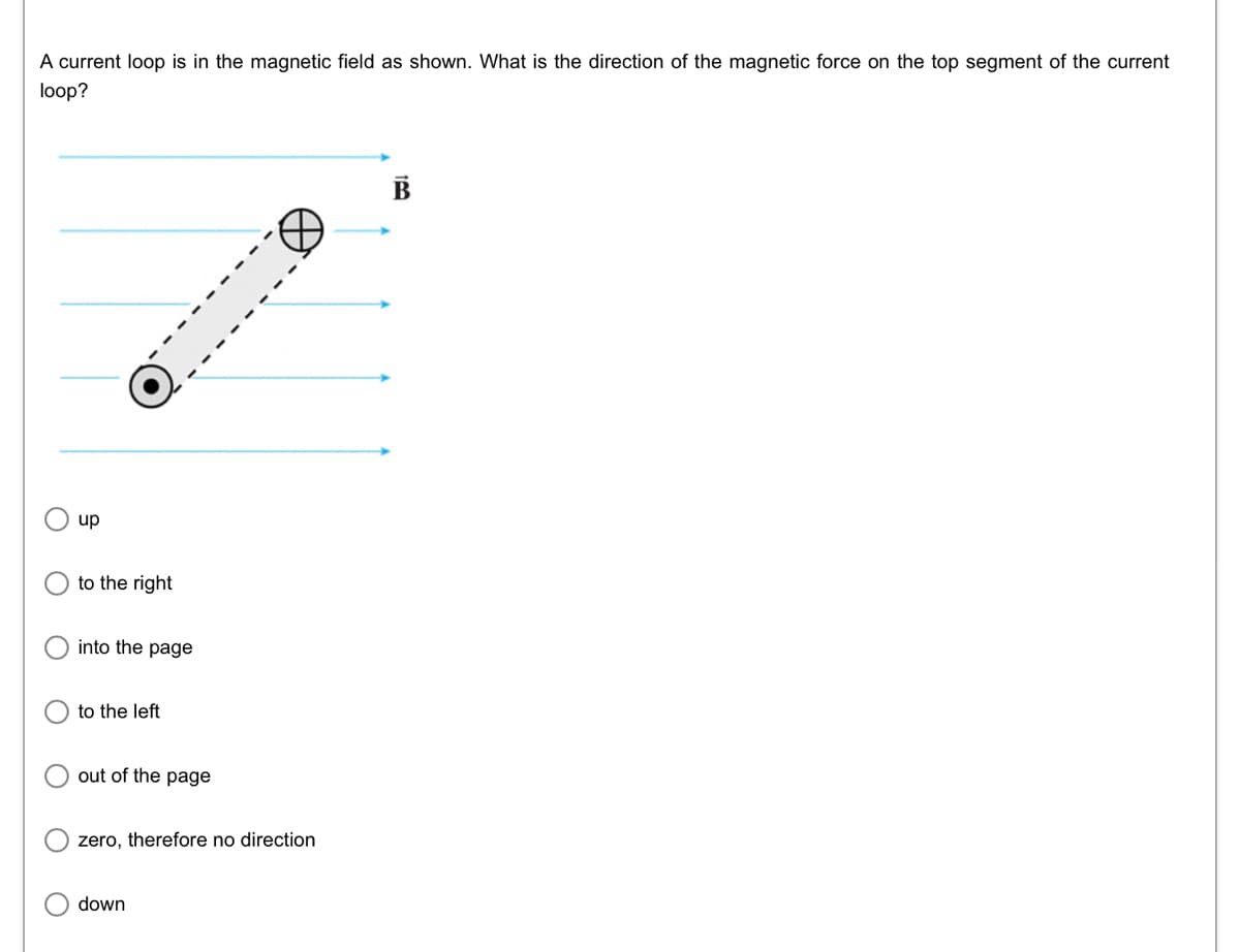 A current loop is in the magnetic field as shown. What is the direction of the magnetic force on the top segment of the current
loop?
up
to the right
into the page
to the left
out of the page
zero, therefore no direction
down
B