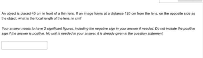 An object is placed 40 cm in front of a thin lens. If an image forms at a distance 120 cm from the lens, on the opposite side as
the object, what is the focal length of the lens, in cm?
Your answer needs to have 2 significant figures, including the negative sign in your answer if needed. Do not include the positive
sign if the answer is positive. No unit is needed in your answer, it is already given in the question statement.