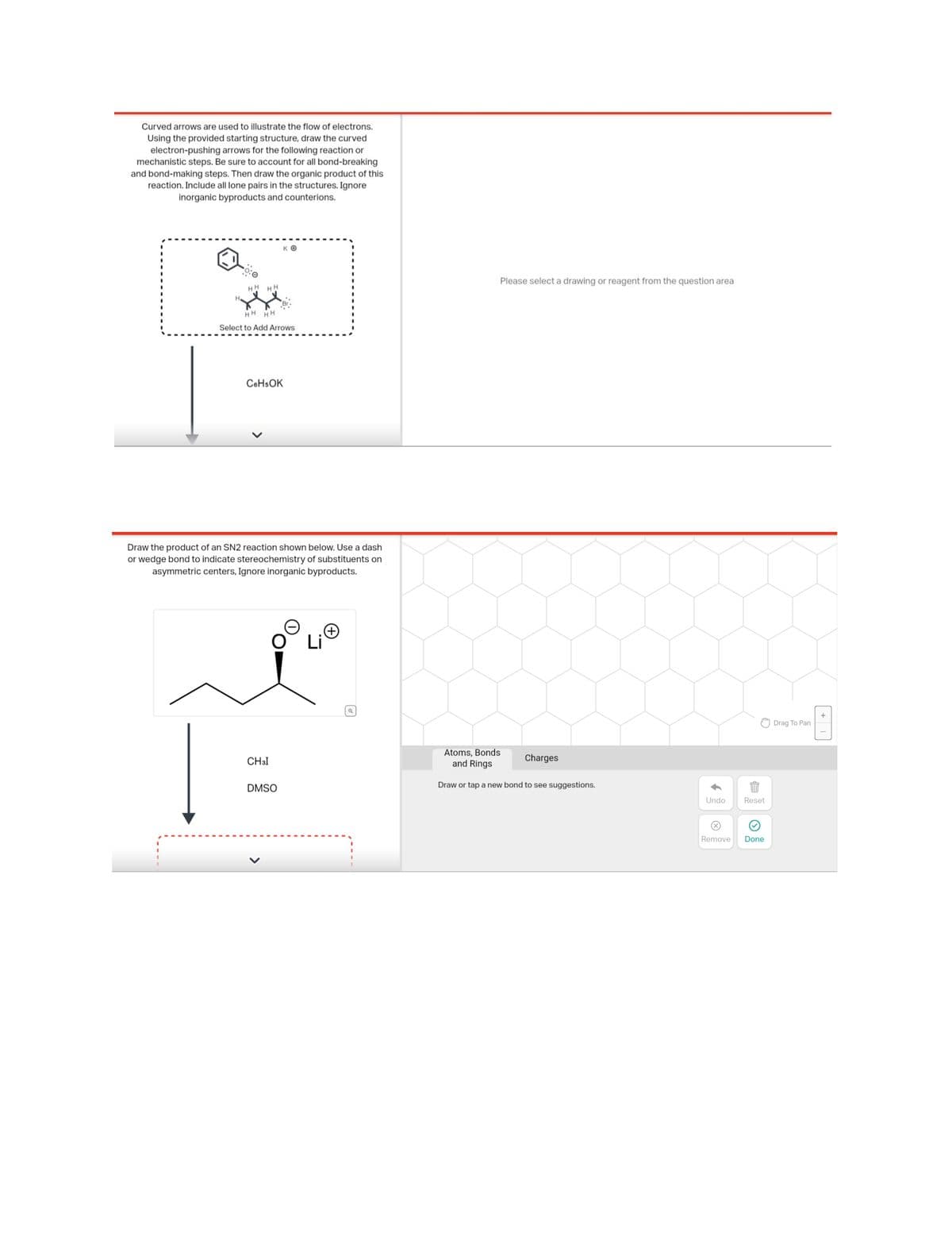 Curved arrows are used to illustrate the flow of electrons.
Using the provided starting structure, draw the curved
electron-pushing arrows for the following reaction or
mechanistic steps. Be sure to account for all bond-breaking
and bond-making steps. Then draw the organic product of this
reaction. Include all lone pairs in the structures. Ignore
inorganic byproducts and counterions.
HH HH
HH HH
Select to Add Arrows
KO
C6H5OK
Draw the product of an SN2 reaction shown below. Use a dash
or wedge bond to indicate stereochemistry of substituents on
asymmetric centers, Ignore inorganic byproducts.
CH3I
O Li
DMSO
Q
Please select a drawing or reagent from the question area
Atoms, Bonds
and Rings
Draw or tap a new bond to see suggestions.
Charges
↓
B
Undo Reset
Remove Done
Drag To Pan
+1