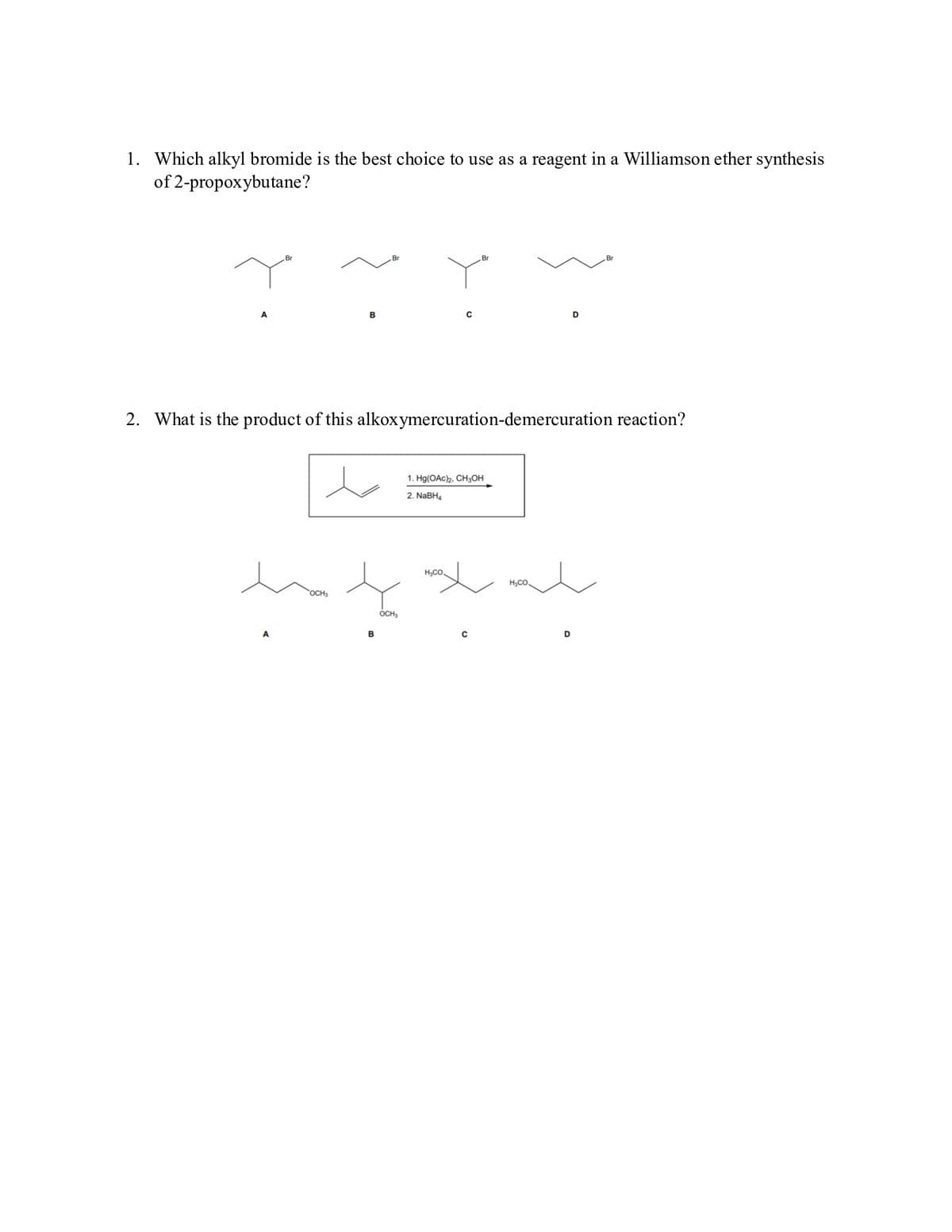 1. Which alkyl bromide is the best choice to use as a reagent in a Williamson ether synthesis
of 2-propoxybutane?
A
Br
A
B
OCH3
2. What is the product of this alkoxymercuration-demercuration reaction?
B
OCH₂
C
H₂CO
Br
1. Hg(OAc)2, CH3OH
2. NaBH4
C
HyCO.
D
D