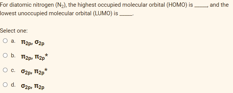 For diatomic nitrogen (N₂), the highest occupied molecular orbital (HOMO) is
lowest unoccupied molecular orbital (LUMO) is
Select one:
O a. π2p, 2p
Ο b. Π2p, Π2p*
О с. 2p, П2p*
O d. 02p, 2p
and the