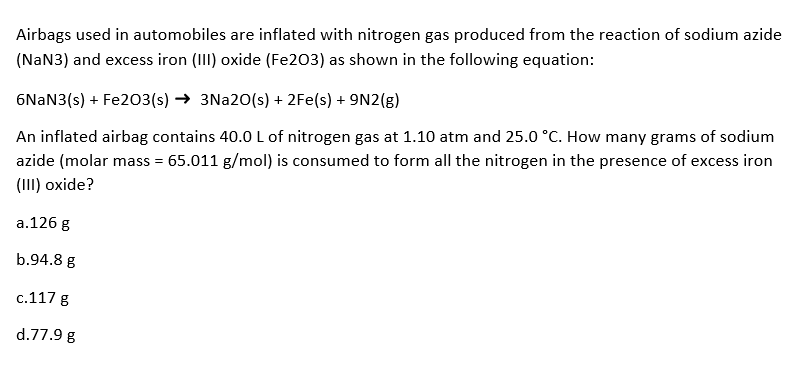 Airbags used in automobiles are inflated with nitrogen gas produced from the reaction of sodium azide
(NaN3) and excess iron (III) oxide (Fe203) as shown in the following equation:
6NaN3(s) + Fe203 (s)→ 3Na20(s) + 2Fe(s) + 9N2(g)
An inflated airbag contains 40.0 L of nitrogen gas at 1.10 atm and 25.0 °C. How many grams of sodium
azide (molar mass = 65.011 g/mol) is consumed to form all the nitrogen in the presence of excess iron
(III) oxide?
a.126 g
b.94.8 g
c.117 g
d.77.9 g