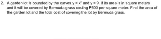 2. A garden lot is bounded by the curves y = x and y = 9. If its area is in square meters
and it will be covered by Bermuda grass costing P500 per square meter. Find the area of
the garden lot and the total cost of covering the lot by Bermuda grass.
