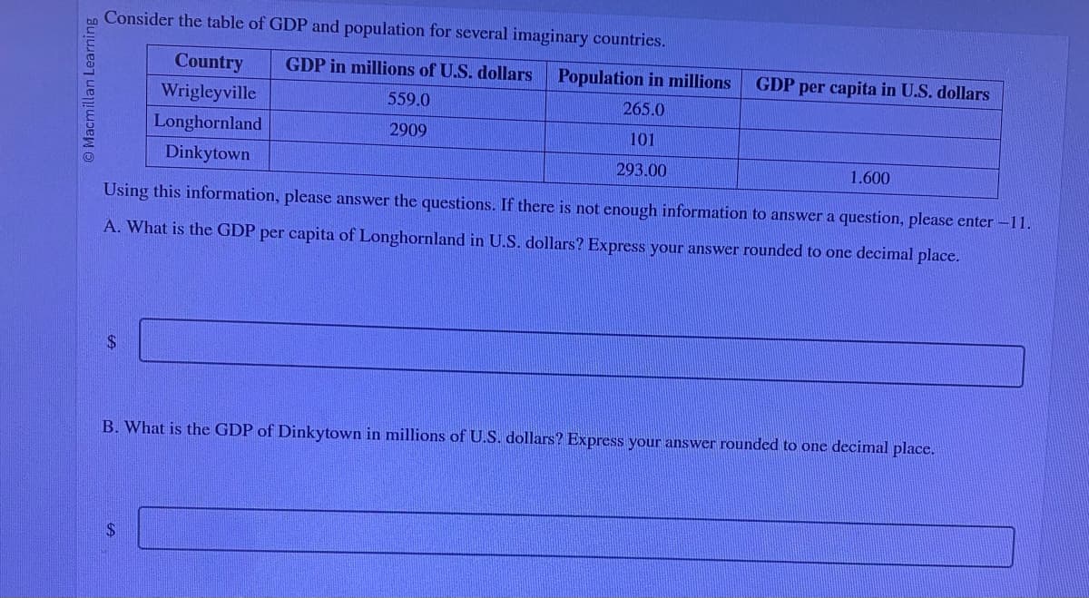 bo Consider the table of GDP and population for several imaginary countries.
O Macmillan Learning
A
Country
Wrigleyville
Longhornland
Dinkytown
GDP in millions of U.S. dollars Population in millions
559.0
265.0
2909
101
293.00
1.600
Using this information, please answer the questions. If there is not enough information to answer a question, please enter -11.
A. What is the GDP per capita of Longhornland in U.S. dollars? Express your answer rounded to one decimal place.
$
GDP per capita in U.S. dollars
B. What is the GDP of Dinkytown in millions of U.S. dollars? Express your answer rounded to one decimal place.