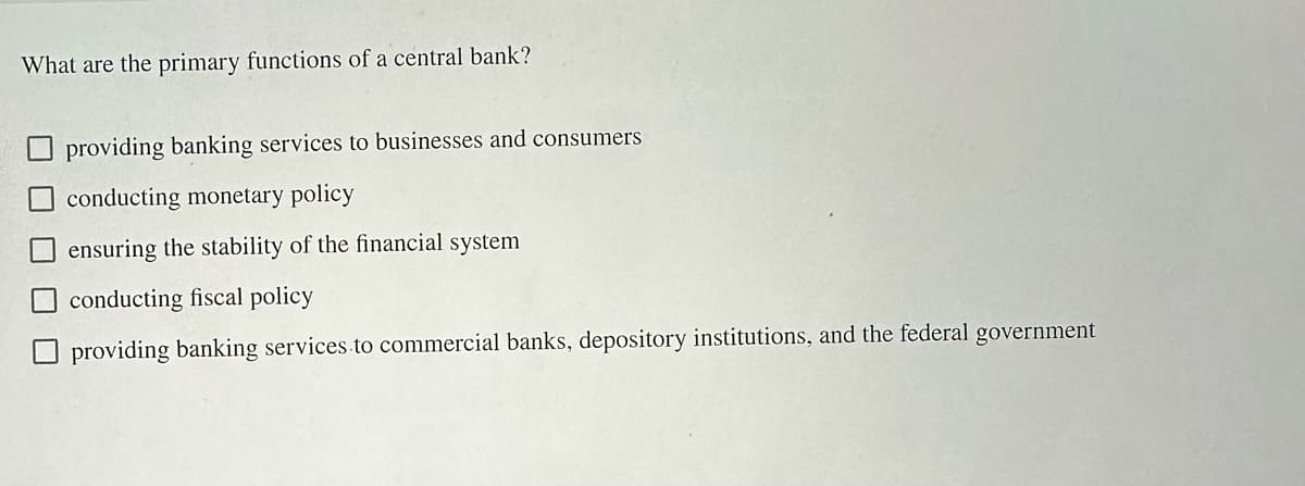 What are the primary functions of a central bank?
providing banking services to businesses and consumers
conducting monetary policy
ensuring the stability of the financial system
conducting fiscal policy
providing banking services to commercial banks, depository institutions, and the federal government