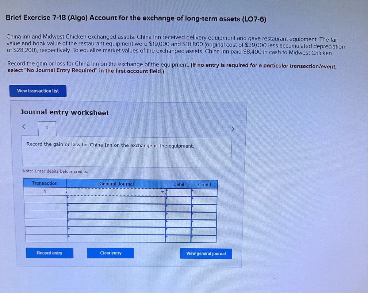 Brief Exercise 7-18 (Algo) Account for the exchange of long-term assets (LO7-6)
China Inn and Midwest Chicken exchanged assets. China Inn received delivery equipment and gave restaurant equipment. The fair
value and book value of the restaurant equipment were $19,000 and $10,800 (original cost of $39,000 less accumulated depreciation
of $28,200), respectively. To equalize market values of the exchanged assets, China Inn paid $8,400 in cash to Midwest Chicken.
Record the gain or loss for China Inn on the exchange of the equipment. (If no entry is required for a particular transaction/event,
select "No Journal Entry Required" in the first account field.)
View transaction list
Journal entry worksheet
<
1
Record the gain or loss for China Inn on the exchange of the equipment.
Note: Enter debits before credits.
Transaction
1
Record entry
General Journal
Clear entry
Debit
Credit
View general journal
>