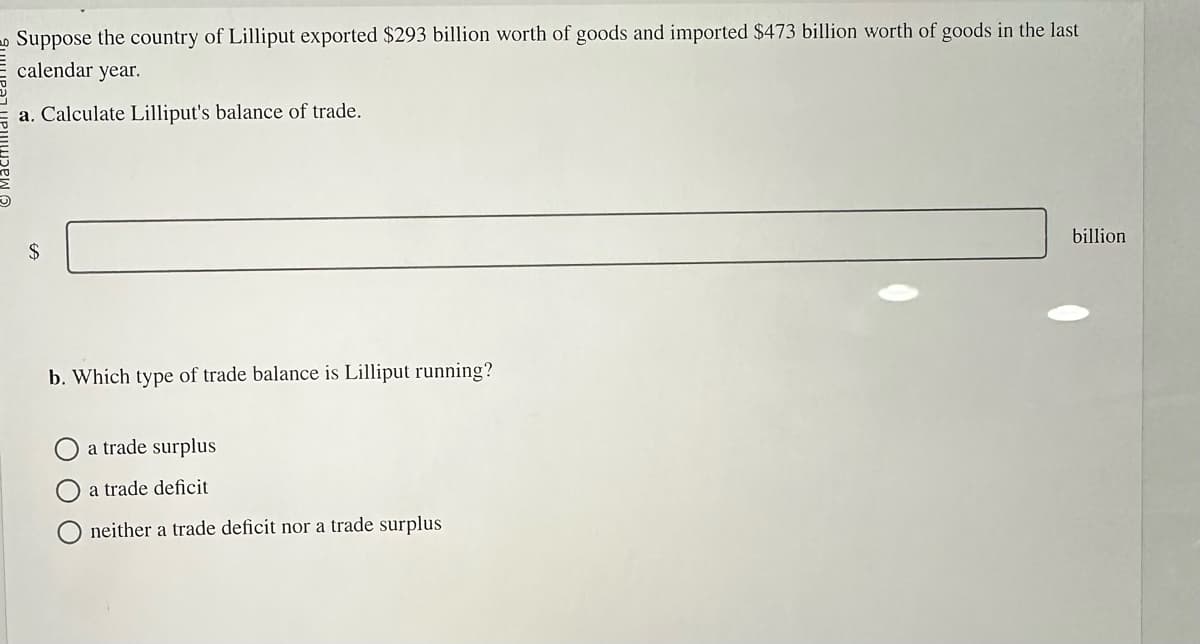 Suppose the country of Lilliput exported $293 billion worth of goods and imported $473 billion worth of goods in the last
calendar year.
a. Calculate Lilliput's balance of trade.
$
b. Which type of trade balance is Lilliput running?
a trade surplus
a trade deficit
neither a trade deficit nor a trade surplus
billion
