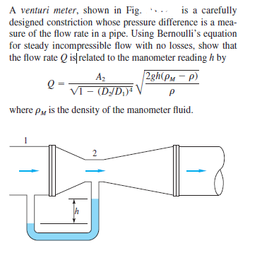 A venturi meter, shown in Fig.
designed constriction whose pressure difference is a mea-
sure of the flow rate in a pipe. Using Bernoulli's equation
for steady incompressible flow with no losses, show that
the flow rate Q is related to the manometer reading h by
is a carefully
2gh(PM – p).
A2
VT- (D/D;)4
where py is the density of the manometer fluid.
2
