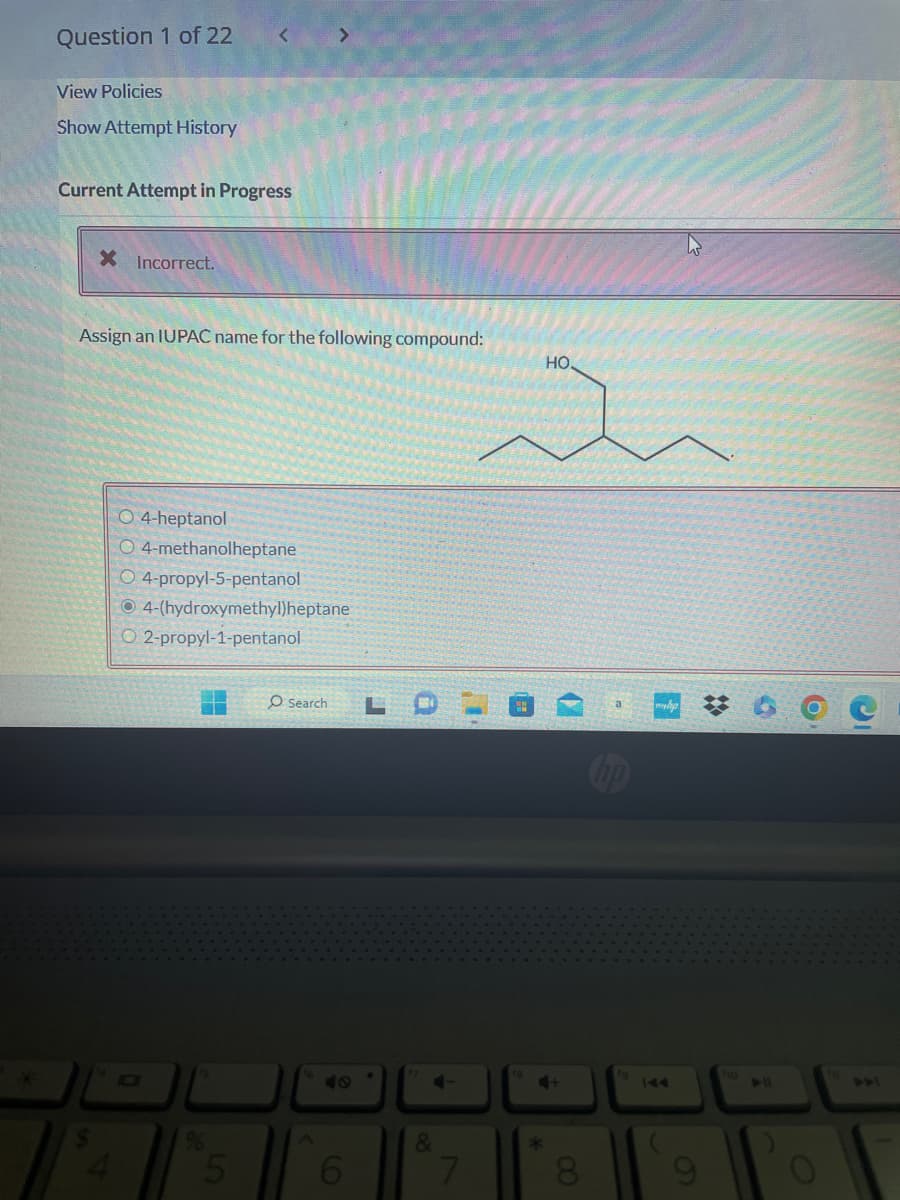Question 1 of 22
View Policies
Show Attempt History
<
Current Attempt in Progress
X Incorrect.
>
Assign an IUPAC name for the following compound:
O 4-heptanol
O 4-methanolheptane
O 4-propyl-5-pentanol
O4-(hydroxymethyl)heptane
O2-propyl-1-pentanol
O Search
6
.
4-
&
7
HO.
4+
*
8
hp
fg
mehp
144
ho
6