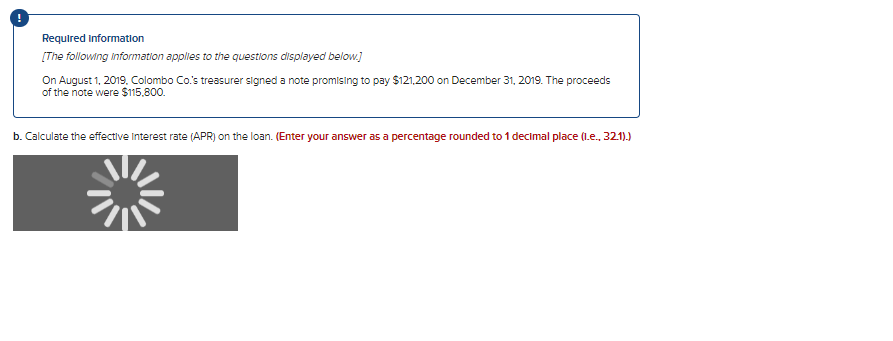 Required Information
[The following information applies to the questions displayed below.]
On August 1, 2019, Colombo Co.'s treasurer signed a note promising to pay $121,200 on December 31, 2019. The proceeds
of the note were $115,800.
b. Calculate the effective Interest rate (APR) on the loan. (Enter your answer as a percentage rounded to 1 decimal place (1.e., 32.1).)