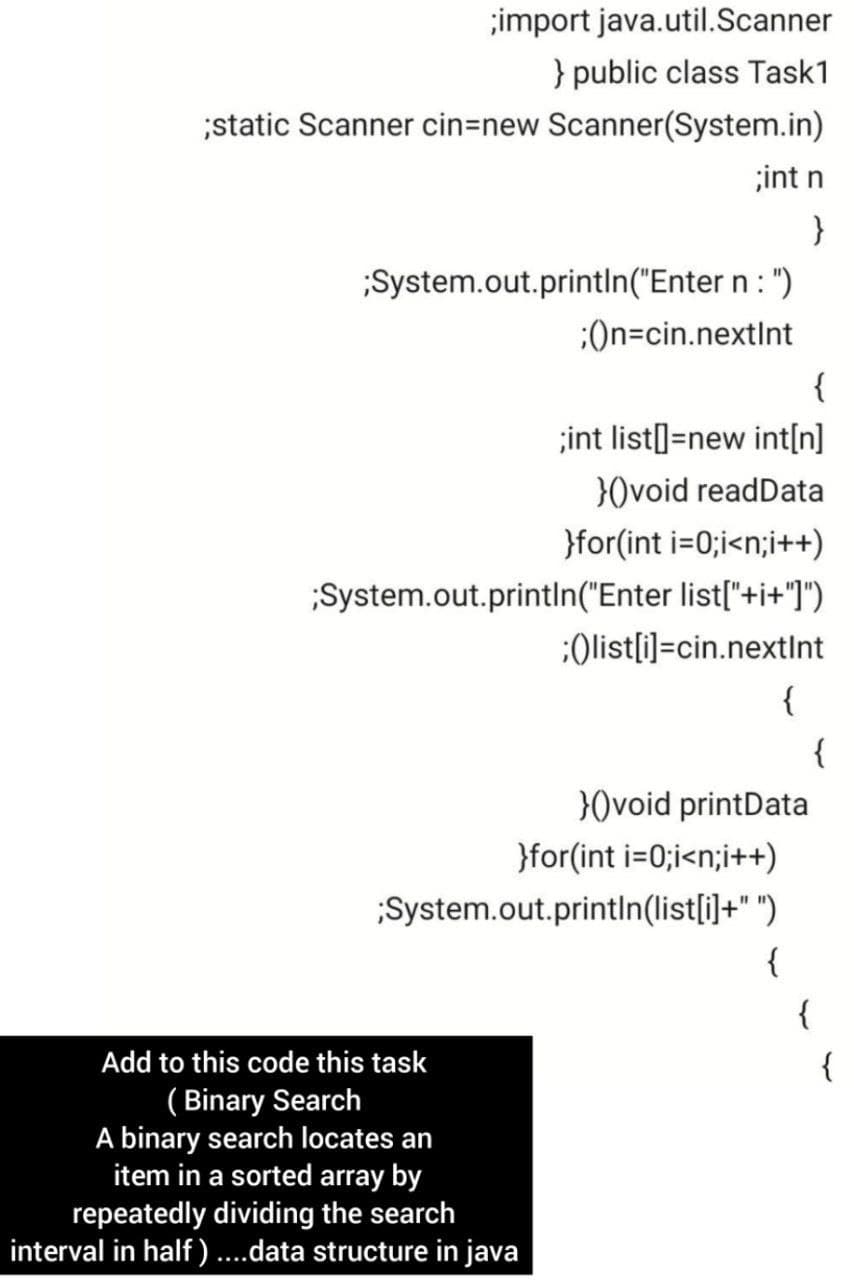;import java.util.Scanner
} public class Task1
;static Scanner cin=new Scanner(System.in)
;int n
}
;System.out.printlIn("Enter n : ")
:On=cin.nextInt
{
;int list]=new int[n]
}0void readData
}for(int i=0;i<n;i++)
;System.out.println("Enter list["+i+"]")
:Olist[i]=cin.nextInt
{
{
30void printData
}for(int i=0;i<n;i++)
System.out.println(list[i]+" ")
{
{
Add to this code this task
{
( Binary Search
A binary search locates an
item in a sorted array by
repeatedly dividing the search
interval in half ) ....data structure in java
