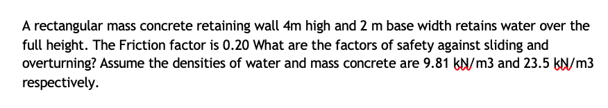 A rectangular mass concrete retaining wall 4m high and 2 m base width retains water over the
full height. The Friction factor is 0.20 What are the factors of safety against sliding and
overturning? Assume the densities of water and mass concrete are 9.81 kN/m3 and 23.5 kN/m3
respectively.