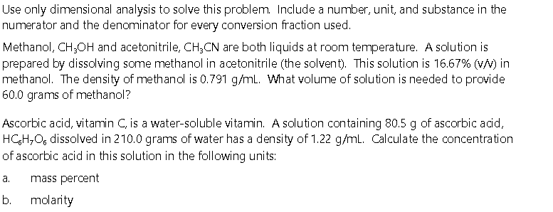 Use only dimensional analysis to solve this problem. Include a number, unit, and substance in the
numerator and the denominator for every conversion fraction used.
Methanol, CH,OH and acetonitrile, CH;CN are both liquids at room temperature. A solution is
prepared by dissolving some methanol in acetonitrile (the solvent). This solution is 16.67% (v/v) in
methanol. The density of methanol is 0.791 g/ml. What volume of solution is needed to provide
60.0 grams of methanol?
Ascorbic acid, vitamin C, is a water-soluble vitamin. A solution containing 80.5 g of ascorbic acid,
HCH,O, dissolved in 210.0 grams of water has a density of 1.22 g/ml. Calculate the concentration
of ascorbic acid in this solution in the following units:
а.
mass percent
b.
molarity
