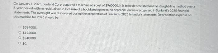 On January 1, 2025, Sunland Corp, acquired a machine at a cost of $960000. It is to be depreciated on the straight-line method over a
5-year period with no residual value. Because of a bookkeeping error, no depreciation was recognized in Sunland's 2025 financial
statements. The oversight was discovered during the preparation of Sunland's 2026 financial statements. Depreciation expense on
this machine for 2026 should be
O $384000.
O $192000.
O $240000.
© $0.