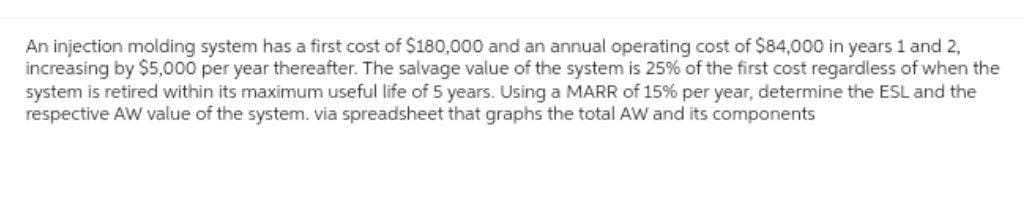 An injection molding system has a first cost of $180,000 and an annual operating cost of $84,000 in years 1 and 2,
increasing by $5,000 per year thereafter. The salvage value of the system is 25% of the first cost regardless of when the
system is retired within its maximum useful life of 5 years. Using a MARR of 15% per year, determine the ESL and the
respective AW value of the system. via spreadsheet that graphs the total AW and its components