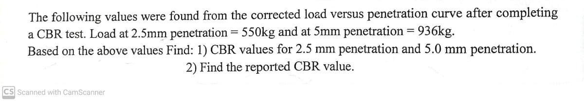 The following values were found from the corrected load versus penetration curve after completing
a CBR test. Load at 2.5mm penetration = 550kg and at 5mm penetration = 936kg.
Based on the above values Find: 1) CBR values for 2.5 mm penetration and 5.0 mm penetration.
2) Find the reported CBR value.
CS Scanned with CamScanner
