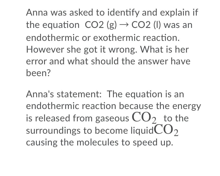 Anna was asked to identify and explain if
the equation CO2 (g) → CO2 (I) was an
endothermic or exothermic reaction.
However she got it wrong. What is her
error and what should the answer have
been?
Anna's statement: The equation is an
endothermic reaction because the energy
is released from gaseous CO2 to the
surroundings to become liquidCO,
causing the molecules to speed up.
