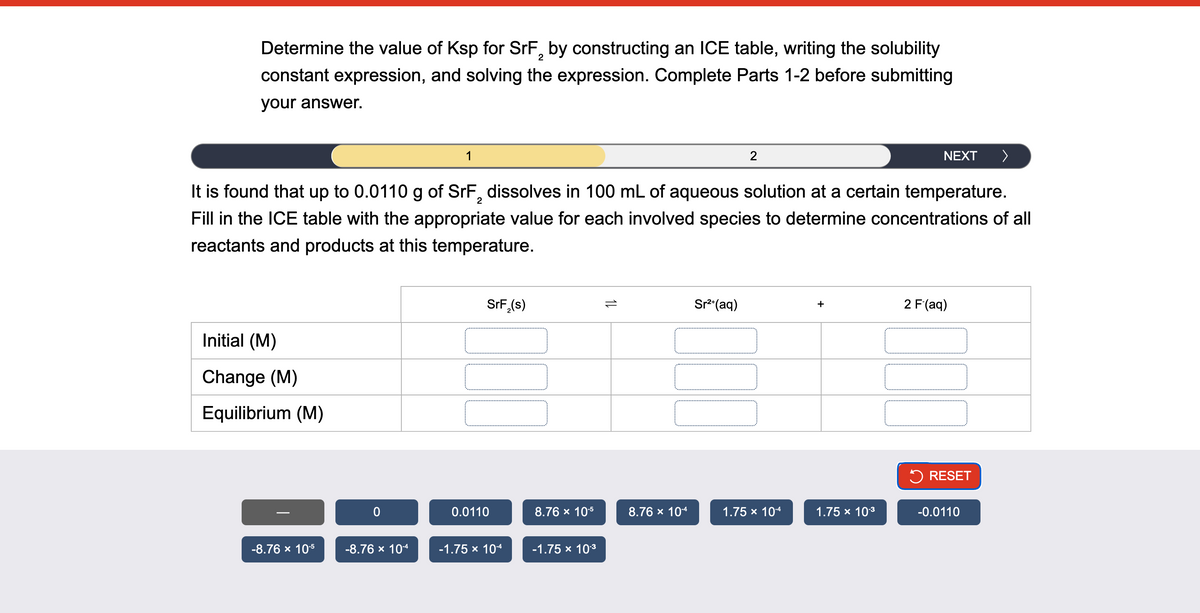 Determine the value of Ksp for SrF2 by constructing an ICE table, writing the solubility
constant expression, and solving the expression. Complete Parts 1-2 before submitting
your answer.
1
2
NEXT >
It is found that up to 0.0110 g of SrF2 dissolves in 100 mL of aqueous solution at a certain temperature.
Fill in the ICE table with the appropriate value for each involved species to determine concentrations of all
reactants and products at this temperature.
Initial (M)
Change (M)
Equilibrium (M)
0
SrF₂(s)
1
Sr²+(aq)
+
2 F (aq)
> RESET
0.0110
8.76 × 10-5
8.76 × 10-4
1.75 × 10-4
1.75 × 10-3
-0.0110
-8.76 × 10-5
-8.76 × 10-4
-1.75 × 10-4
-1.75 × 10-3