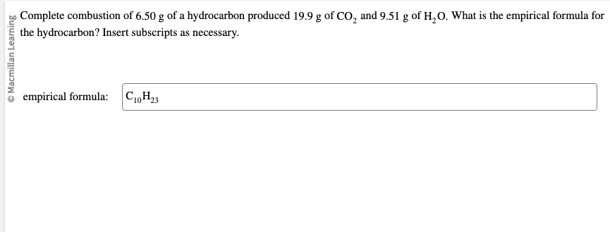 Ⓒ Macmillan Learning
Complete combustion of 6.50 g of a hydrocarbon produced 19.9 g of CO₂ and 9.51 g of H₂O. What is the empirical formula for
the hydrocarbon? Insert subscripts as necessary.
empirical formula: C₁0H₂3