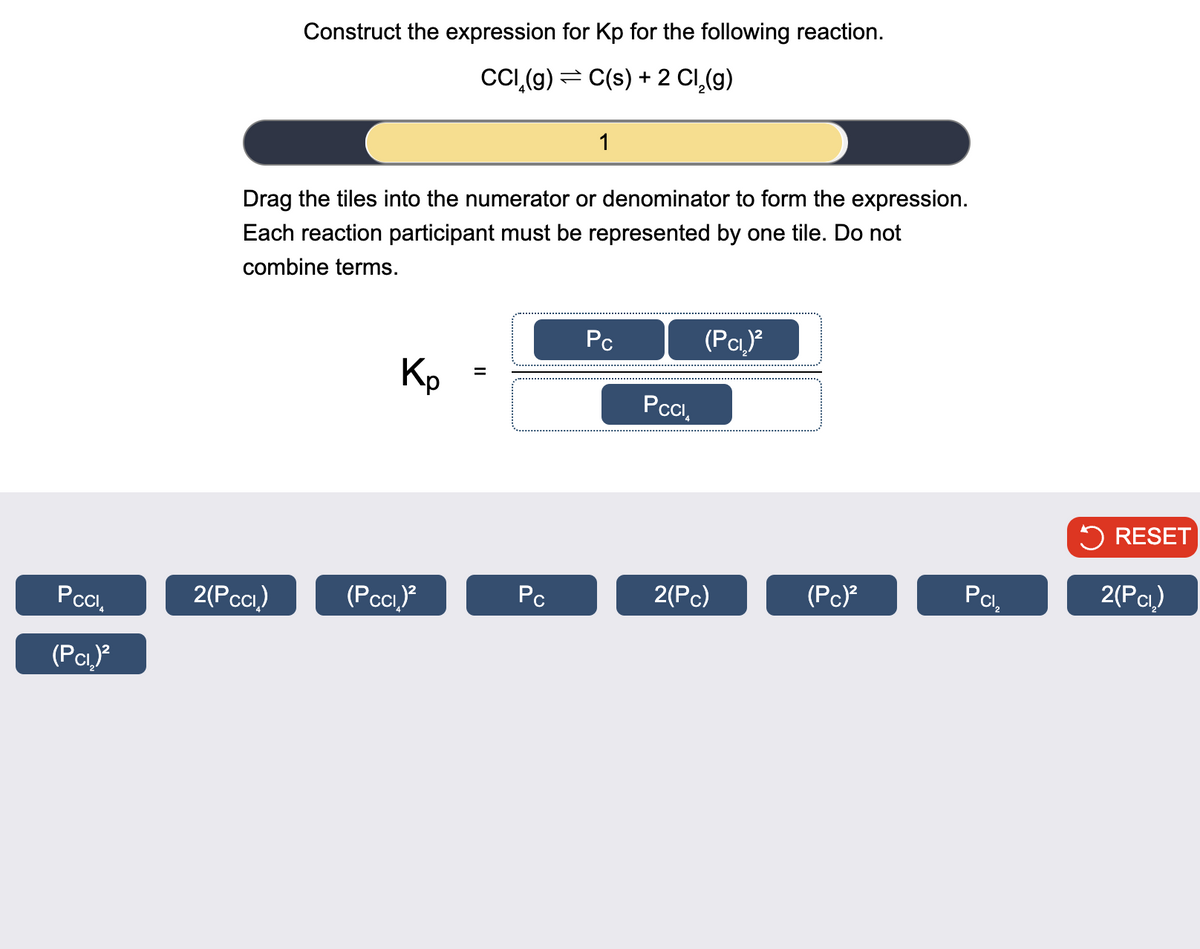 Construct the expression for Kp for the following reaction.
CC(g) = C(s) + 2 Cl2(g)
1
Drag the tiles into the numerator or denominator to form the expression.
Each reaction participant must be represented by one tile. Do not
combine terms.
Kp
II
=
Pc
(PCI)²
PCCI
RESET
PCCI₁
2(PCC)
(PCC)²
Pc
2(Pc)
(PC)²
Pcl,
2(PCI)
(PCI)²