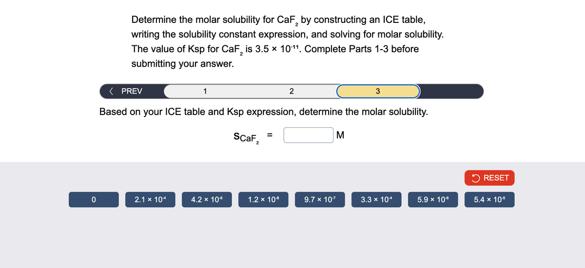 Determine the molar solubility for CaF 2 by constructing an ICE table,
writing the solubility constant expression, and solving for molar solubility.
The value of Ksp for CaF 2 is 3.5 × 10-11. Complete Parts 1-3 before
submitting your answer.
< PREV
1
2
3
Based on your ICE table and Ksp expression, determine the molar solubility.
SCAF,
=
2
M
RESET
0
2.1 × 10-4
4.2 × 10-6
1.2 × 10-8
9.7 × 10-7
3.3 × 10-4
5.9 × 10-6
5.4 x 10-5