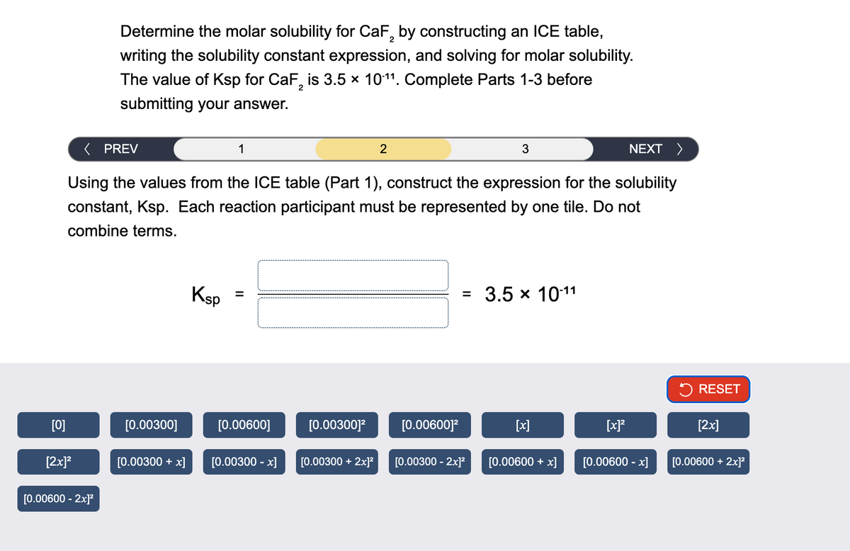 Determine the molar solubility for CaF2 by constructing an ICE table,
writing the solubility constant expression, and solving for molar solubility.
The value of Ksp for CaF2 is 3.5 × 1011. Complete Parts 1-3 before
submitting your answer.
< PREV
1
2
3
NEXT >
Using the values from the ICE table (Part 1), construct the expression for the solubility
constant, Ksp. Each reaction participant must be represented by one tile. Do not
combine terms.
Ksp
||
= 3.5 × 10-11
RESET
[0]
[0.00300]
[0.00600]
[0.00300]²
[0.00600]²
[x]
[x] 2
[2x]
[2x]²
[0.00300 + x] [0.00300 - x] [0.00300 + 2x]²
[0.00300 - 2x]²
[0.00600 + x]
[0.00600 - x]
[0.00600 + 2x]²
[0.00600 - 2x]²
