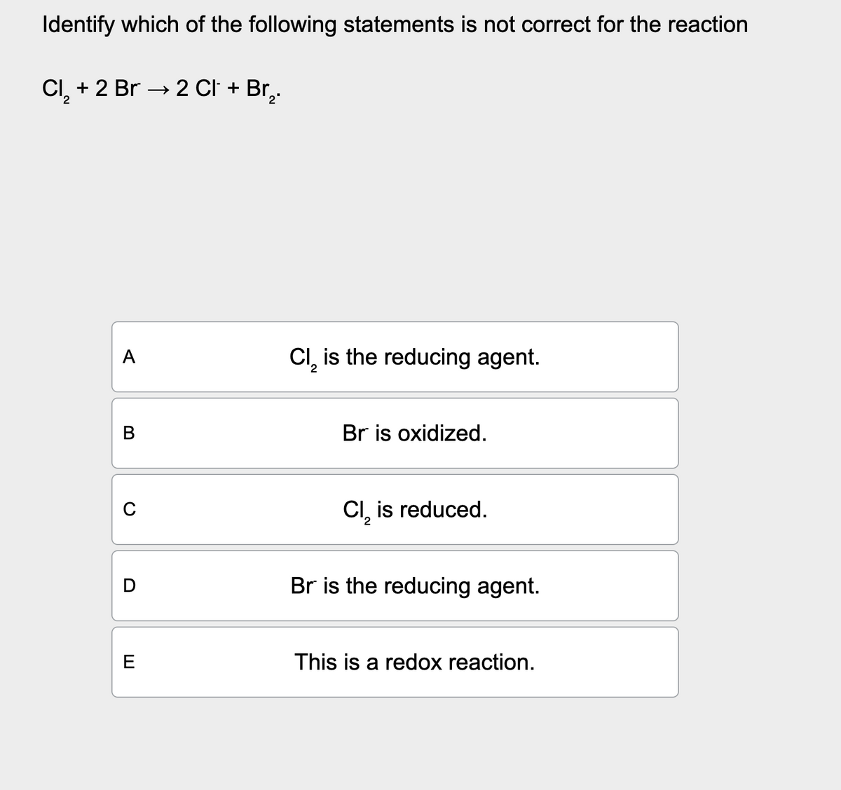 Identify which of the following statements is not correct for the reaction
Cl2 + 2 Br → 2 Cl + Br₂.
A
C₁₂ is the reducing agent.
B
0
D
E
Br is oxidized.
Cl₂ is reduced.
2
Br is the reducing agent.
This is a redox reaction.