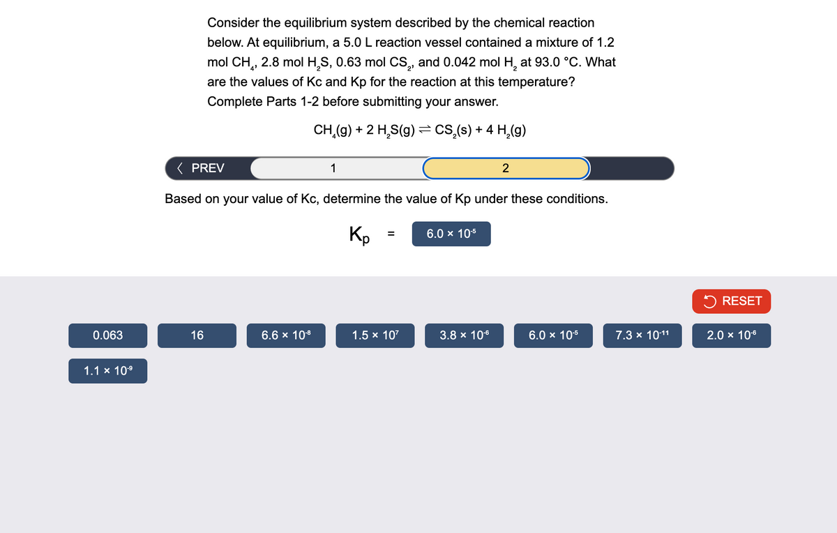 Consider the equilibrium system described by the chemical reaction
below. At equilibrium, a 5.0 L reaction vessel contained a mixture of 1.2
mol CH, 2.8 mol H2S, 0.63 mol CS2, and 0.042 mol H2 at 93.0 °C. What
are the values of Kc and Kp for the reaction at this temperature?
Complete Parts 1-2 before submitting your answer.
CH(g) +2 HS(g) = CS₂(s) + 4 H2(g)
< PREV
1
2
Based on your value of Kc, determine the value of Kp under these conditions.
Kp
=
6.0 × 10-5
RESET
0.063
16
6.6 × 10-8
1.5 × 107
3.8 × 10-6
6.0 × 10-5
7.3 × 10-11
2.0 × 10-6
1.1 × 10-⁹