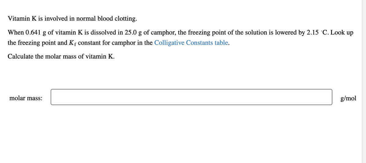 Vitamin K is involved in normal blood clotting.
When 0.641 g of vitamin K is dissolved in 25.0 g of camphor, the freezing point of the solution is lowered by 2.15 °C. Look up
the freezing point and K, constant for camphor in the Colligative Constants table.
Calculate the molar mass of vitamin K.
molar mass:
g/mol