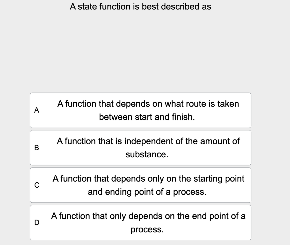 A state function is best described as
A
B
C
D
A function that depends on what route is taken
between start and finish.
A function that is independent of the amount of
substance.
A function that depends only on the starting point
and ending point of a process.
A function that only depends on the end point of a
process.