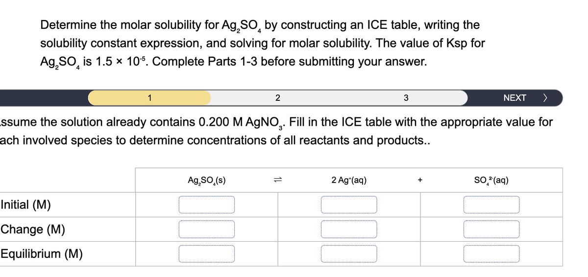 4
Determine the molar solubility for Ag₂SO by constructing an ICE table, writing the
solubility constant expression, and solving for molar solubility. The value of Ksp for
Ag₂SO is 1.5 × 105. Complete Parts 1-3 before submitting your answer.
4
1
2
3
NEXT
>
ssume the solution already contains 0.200 M AgNO 3. Fill in the ICE table with the appropriate value for
ach involved species to determine concentrations of all reactants and products..
Initial (M)
Change (M)
Equilibrium (M)
Ag₂SO₁(s)
1L
2 Ag+(aq)
SO 2(aq)