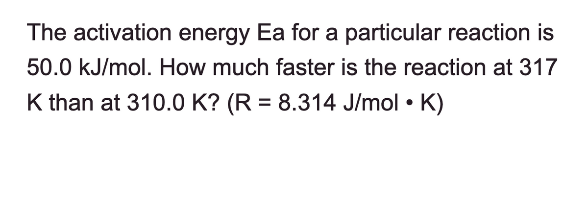 The activation energy Ea for a particular reaction is
50.0 kJ/mol. How much faster is the reaction at 317
K than at 310.0 K? (R = 8.314 J/mol • K)