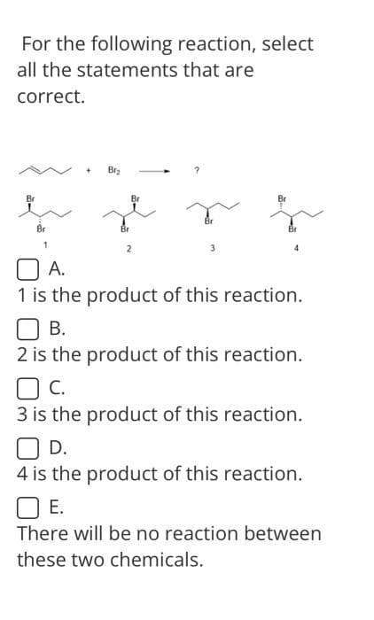For the following reaction, select
all the statements that are
correct.
Br₂
Br
3
و فكره
A.
1 is the product of this reaction.
OB.
2 is the product of this reaction.
C.
3 is the product of this reaction.
OD.
4 is the product of this reaction.
☐ E.
There will be no reaction between
these two chemicals.