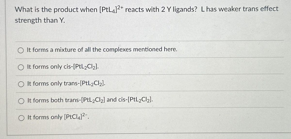 What is the product when [PtL4]2+ reacts with 2 Y ligands? L has weaker trans effect
strength than Y.
O It forms a mixture of all the complexes mentioned here.
O It forms only cis-[PtL2Cl₂].
O It forms only trans-[PtL₂Cl₂].
O It forms both trans-[PtL2Cl₂] and cis-[PtL2Cl₂].
O It forms only [PtCl4]²-.