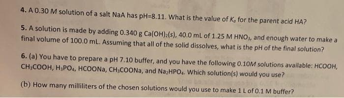 4. A 0.30 M solution of a salt NaA has pH-8.11. What is the value of K, for the parent acid HA?
5. A solution is made by adding 0.340 g Ca(OH)2(s), 40.0 mL of 1.25 M HNO3, and enough water to make a
final volume of 100.0 mL. Assuming that all of the solid dissolves, what is the pH of the final solution?
6. (a) You have to prepare a pH 7.10 buffer, and you have the following 0.10M solutions available: HCOOH,
CH3COOH, H3PO4, HCOONa, CH₂COONa, and Na₂HPO4. Which solution(s) would you use?
(b) How many milliliters of the chosen solutions would you use to make 1 L of 0.1 M buffer?