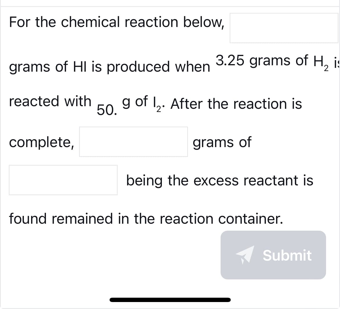 For the chemical reaction below,
grams of HI is produced when
reacted with
complete,
50.
3.25 grams of H₂ i:
g of 1₂. After the reaction is
2°
grams of
being the excess reactant is
found remained in the reaction container.
✔ Submit