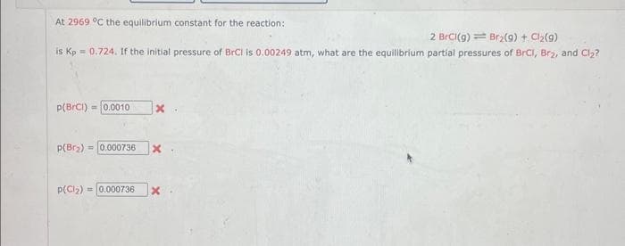 At 2969 °C the equilibrium constant for the reaction:
2 BrCl(g) = Br₂(g) + Cl₂(g)
is Kp = 0.724. If the initial pressure of BrCi is 0.00249 atm, what are the equilibrium partial pressures of BrCl, Br₂, and Cl₂?
p(BrCl) = 0.0010
p(Br₂) = 0.000736
p(Cl₂)= 0.000736
x
x
x