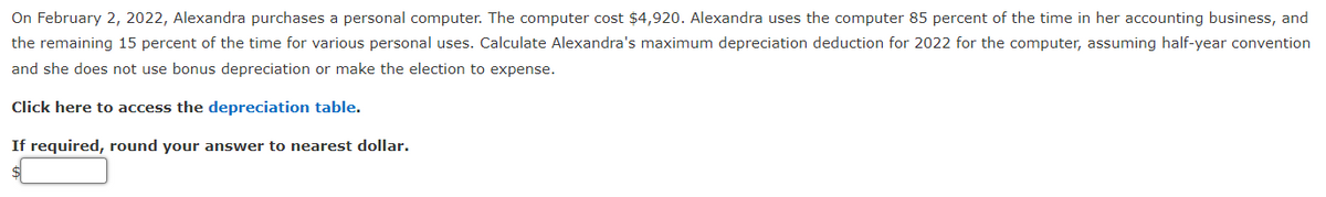 On February 2, 2022, Alexandra purchases a personal computer. The computer cost $4,920. Alexandra uses the computer 85 percent of the time in her accounting business, and
the remaining 15 percent of the time for various personal uses. Calculate Alexandra's maximum depreciation deduction for 2022 for the computer, assuming half-year convention
and she does not use bonus depreciation or make the election to expense.
Click here to access the depreciation table.
If required, round your answer to nearest dollar.