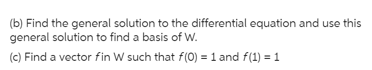 (b) Find the general solution to the differential equation and use this
general solution to find a basis of W.
(c) Find a vector fin W such that f(0) = 1 and f(1) = 1
