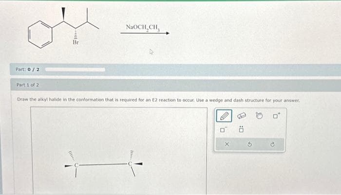 Part: 0/2
Part 1 of 2
Br
NaOCH₂CH₂
Draw the alkyl halide in the conformation that is required for an E2 reaction to occur. Use a wedge and dash structure for your answer.
0*
0
Ö