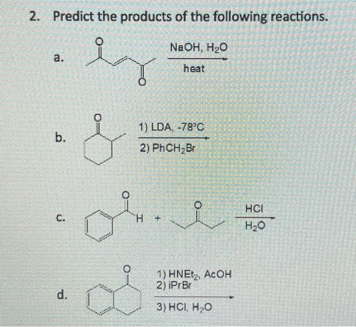 2. Predict the products of the following reactions.
ez
a.
b.
C.
d.
1) LDA, -78 C
2) PhCH₂Br
H
NaOH, H₂O
heat
+
1) HNEt₂2, ACOH
2) iPrBr
3) HCI, H₂O
HCI
H₂O