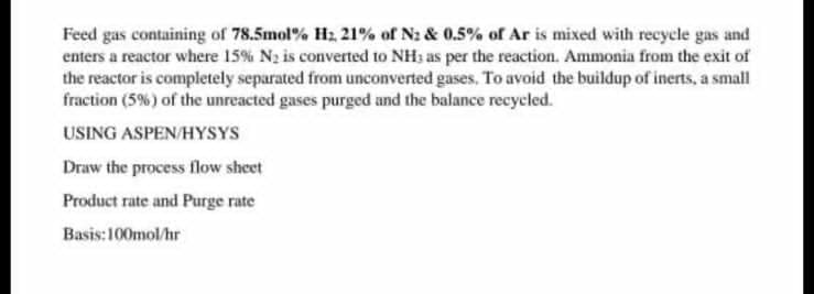 Feed gas containing of 78.5mol % H₂, 21% of N₂ & 0.5% of Ar is mixed with recycle gas and
enters a reactor where 15% N₂ is converted to NH3 as per the reaction. Ammonia from the exit of
the reactor is completely separated from unconverted gases. To avoid the buildup of inerts, a small
fraction (5%) of the unreacted gases purged and the balance recycled.
USING ASPEN/HYSYS
Draw the process flow sheet
Product rate and Purge rate
Basis:100mol/hr