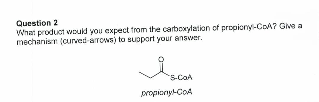 Question 2
What product would you expect from the carboxylation of propionyl-CoA? Give a
mechanism (curved-arrows) to support your answer.
Is
S-COA
propionyl-CoA